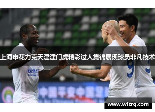 上海申花力克天津津门虎精彩过人集锦展现球员非凡技术
