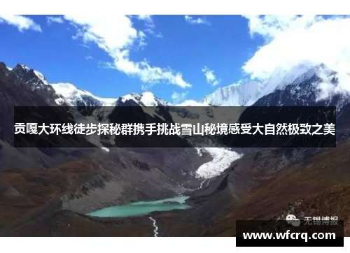 贡嘎大环线徒步探秘群携手挑战雪山秘境感受大自然极致之美