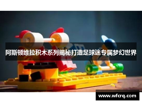 阿斯顿维拉积木系列揭秘打造足球迷专属梦幻世界